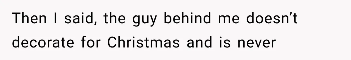 Then I said, the guy behind me doesn’t decorate for Christmas and is never