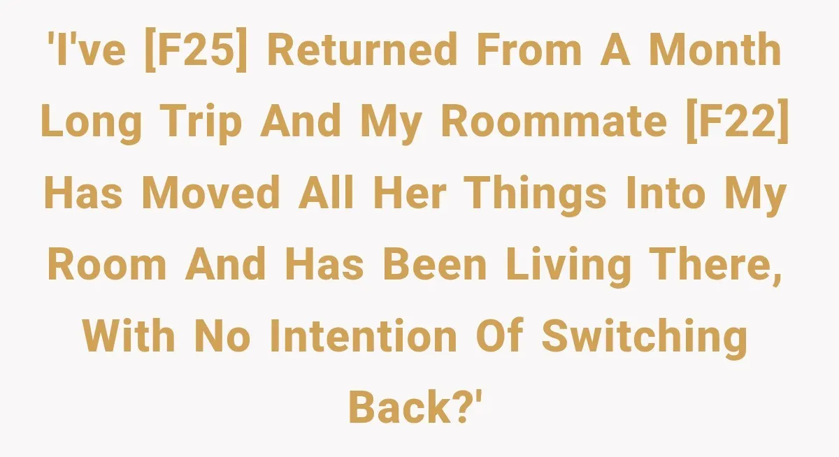 'I've [F25] returned from a month long trip and my roommate [F22] has moved all her things into my room and has been living there, with no intention of switching...