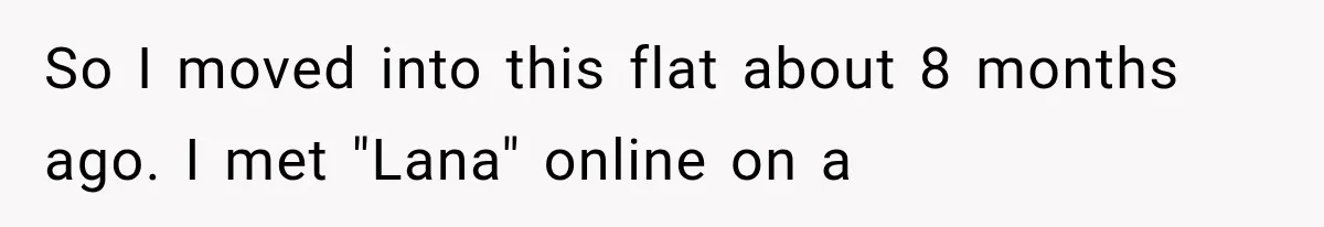 Roommate Steals Her Bigger Bedroom While She’s Away, But The Real Villain Was Her Boyfriend So I moved into this flat about 8 months ago. I met "Lana" online on a