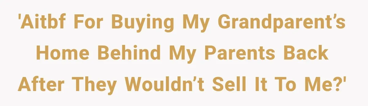 'AITBF FOR BUYING MY GRANDPARENT’S HOME BEHIND MY PARENTS BACK AFTER THEY WOULDN’T SELL IT TO ME?'