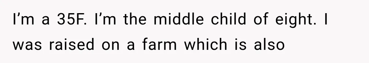 I’m a 35F. I’m the middle child of eight. I was raised on a farm which is also