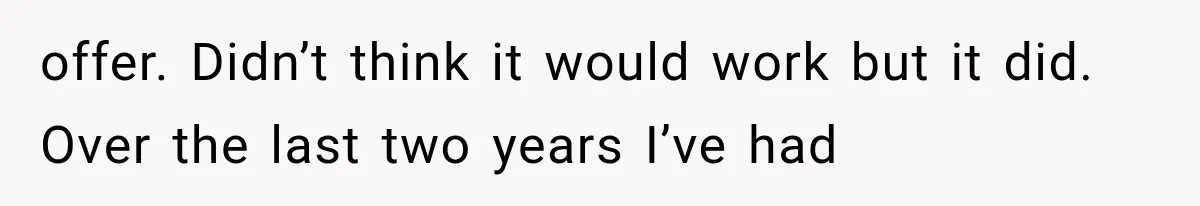 offer. Didn’t think it would work but it did. Over the last two years I’ve had