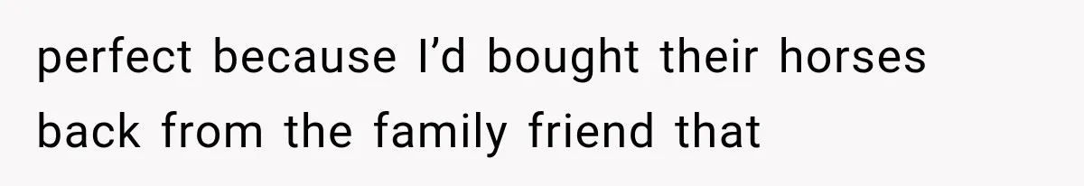perfect because I’d bought their horses back from the family friend that
