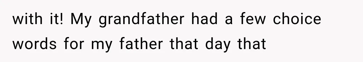 with it! My grandfather had a few choice words for my father that day that