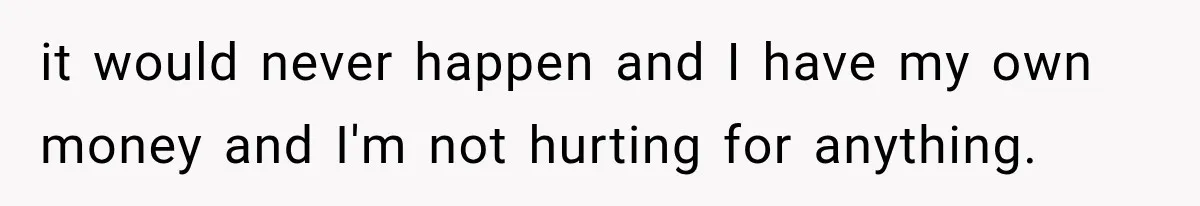 it would never happen and I have my own money and I'm not hurting for anything.