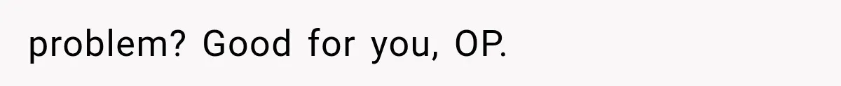 problem? Good for you, OP.