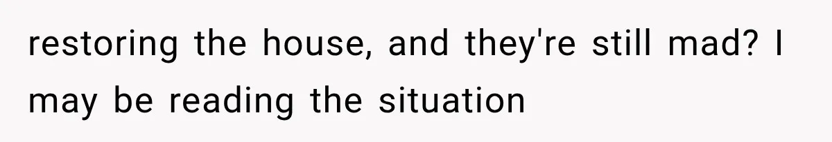restoring the house, and they're still mad? I may be reading the situation