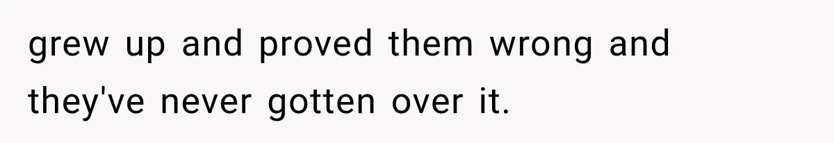 grew up and proved them wrong and they've never gotten over it.