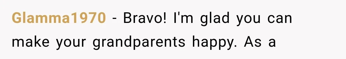 Glamma1970 − Bravo! I'm glad you can make your grandparents happy. As a