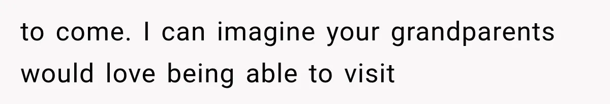 to come. I can imagine your grandparents would love being able to visit