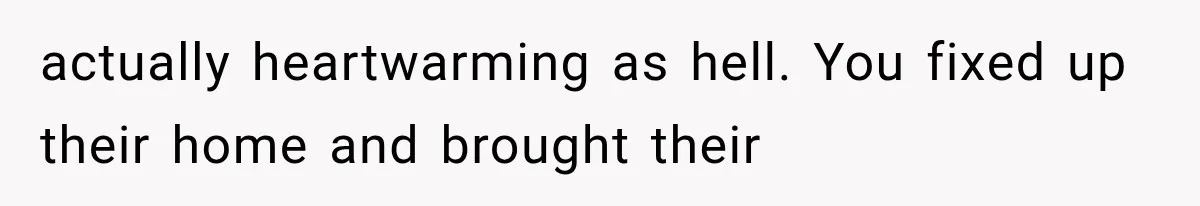 actually heartwarming as hell. You fixed up their home and brought their
