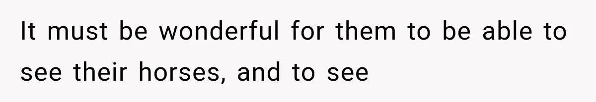 It must be wonderful for them to be able to see their horses, and to see