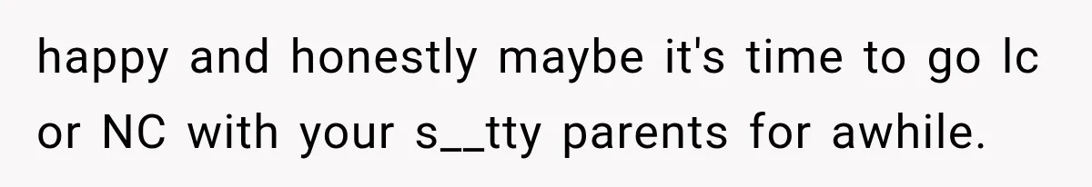 happy and honestly maybe it's time to go lc or NC with your s__tty parents for awhile.