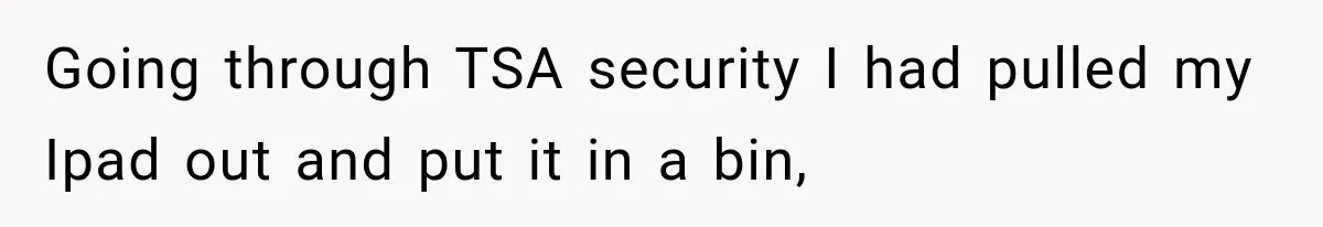 Going through TSA security I had pulled my Ipad out and put it in a bin,