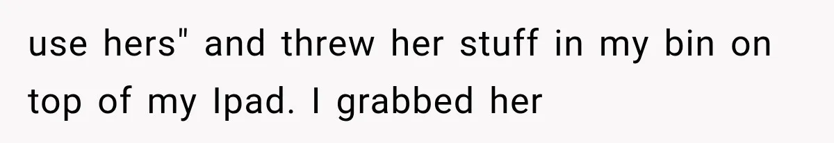 use hers" and threw her stuff in my bin on top of my Ipad. I grabbed her