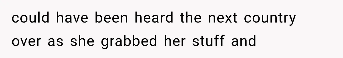 could have been heard the next country over as she grabbed her stuff and