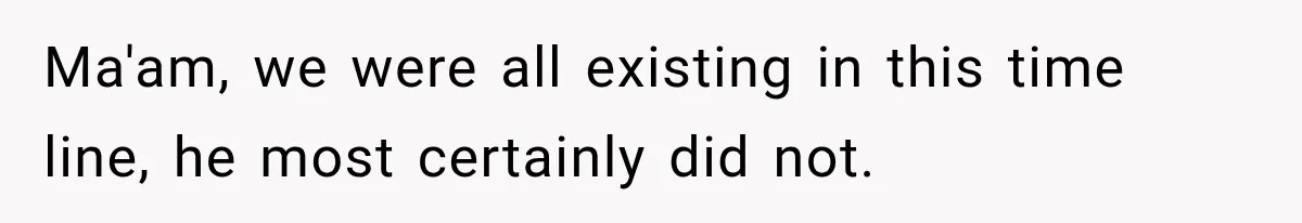 Ma'am, we were all existing in this time line, he most certainly did not.