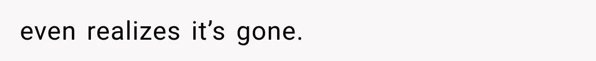 even realizes it’s gone.