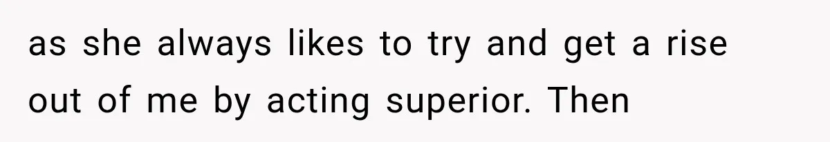 as she always likes to try and get a rise out of me by acting superior. Then