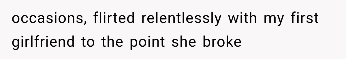 occasions, flirted relentlessly with my first girlfriend to the point she broke