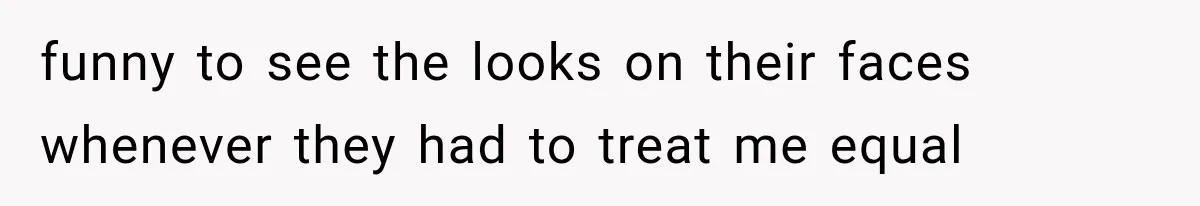 funny to see the looks on their faces whenever they had to treat me equal