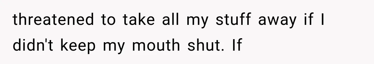 threatened to take all my stuff away if I didn't keep my mouth shut. If