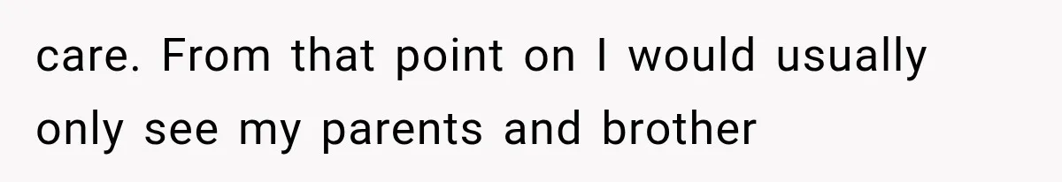 care. From that point on I would usually only see my parents and brother
