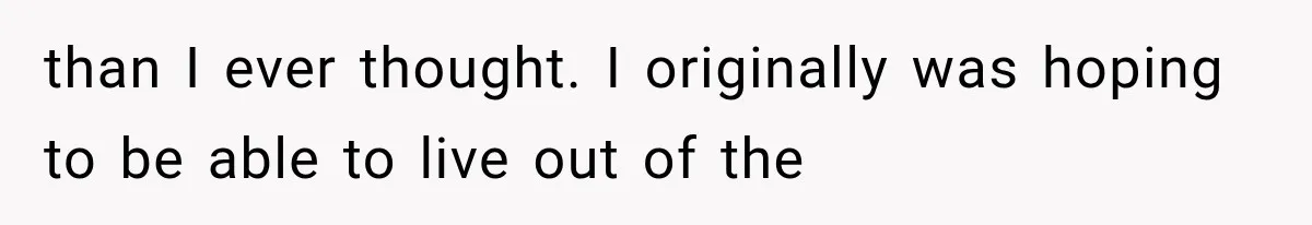 than I ever thought. I originally was hoping to be able to live out of the