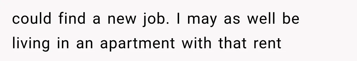 could find a new job. I may as well be living in an apartment with that rent