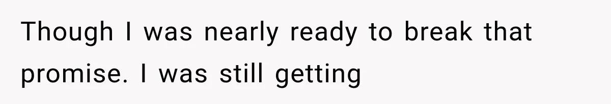 Though I was nearly ready to break that promise. I was still getting