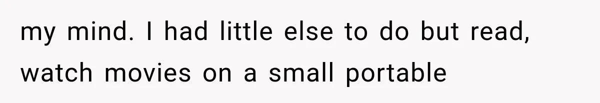 my mind. I had little else to do but read, watch movies on a small portable