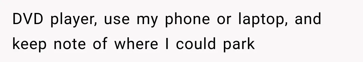 DVD player, use my phone or laptop, and keep note of where I could park