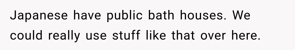 Japanese have public bath houses. We could really use stuff like that over here.