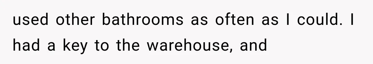 used other bathrooms as often as I could. I had a key to the warehouse, and