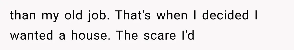 than my old job. That's when I decided I wanted a house. The scare I'd