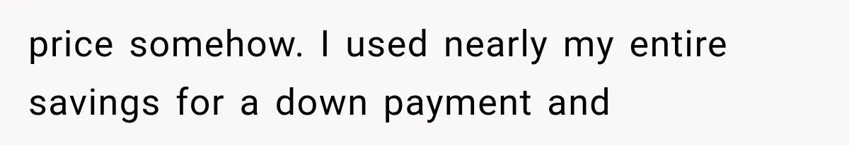 price somehow. I used nearly my entire savings for a down payment and