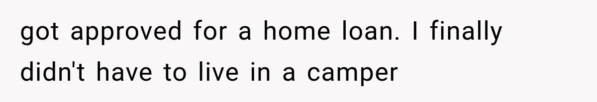 got approved for a home loan. I finally didn't have to live in a camper