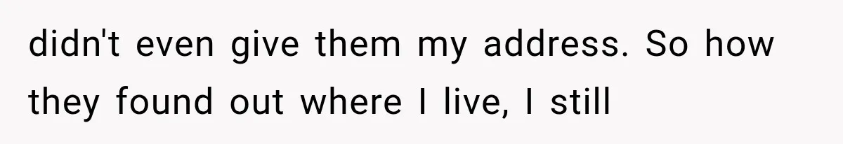 didn't even give them my address. So how they found out where I live, I still