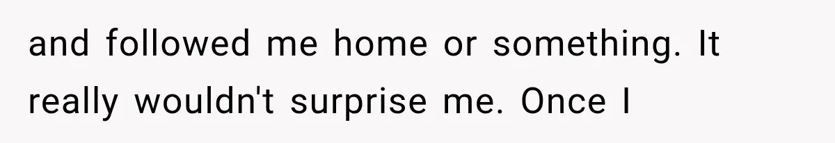 and followed me home or something. It really wouldn't surprise me. Once I