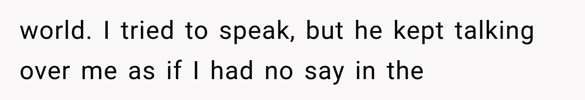 world. I tried to speak, but he kept talking over me as if I had no say in the