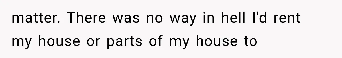 matter. There was no way in hell I'd rent my house or parts of my house to