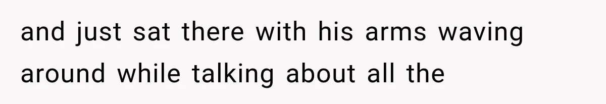 and just sat there with his arms waving around while talking about all the