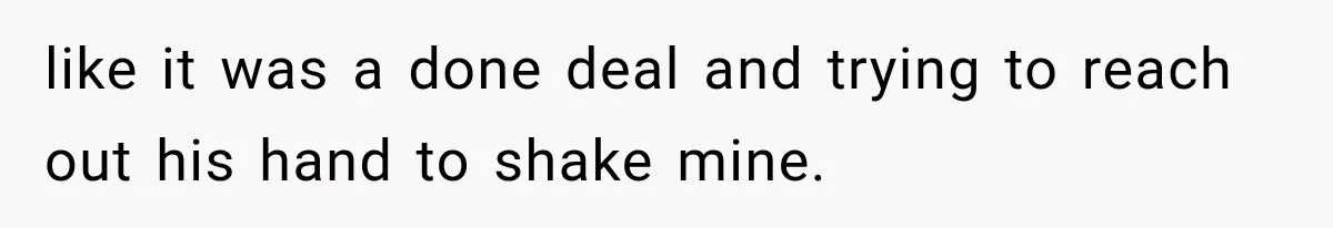 like it was a done deal and trying to reach out his hand to shake mine.