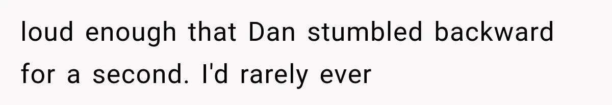loud enough that Dan stumbled backward for a second. I'd rarely ever