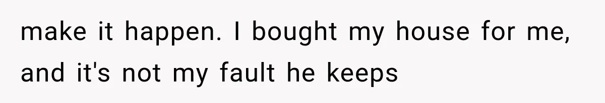 make it happen. I bought my house for me, and it's not my fault he keeps