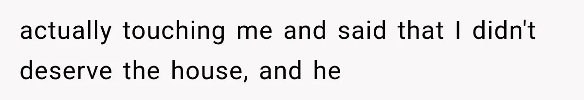 actually touching me and said that I didn't deserve the house, and he