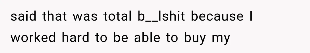 said that was total b__lshit because I worked hard to be able to buy my