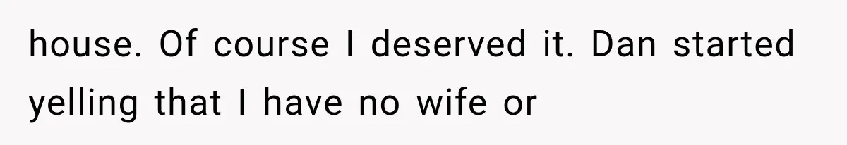house. Of course I deserved it. Dan started yelling that I have no wife or