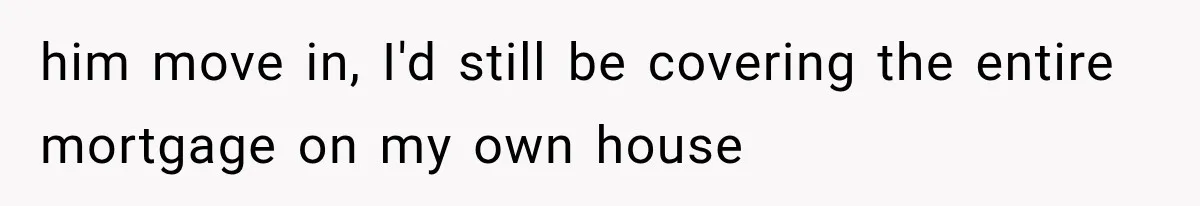him move in, I'd still be covering the entire mortgage on my own house