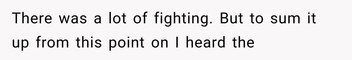 There was a lot of fighting. But to sum it up from this point on I heard the